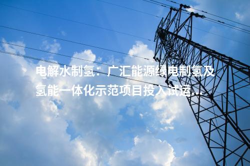 電解水制氫：廣匯能源綠電制氫及氫能一體化示范項(xiàng)目投入試運(yùn)行
