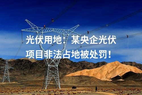 光伏用地：某央企光伏項目非法占地被處罰！