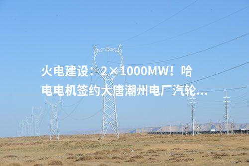 火電建設(shè)：2×1000MW！哈電電機(jī)簽約大唐潮州電廠汽輪發(fā)電機(jī)設(shè)備合同