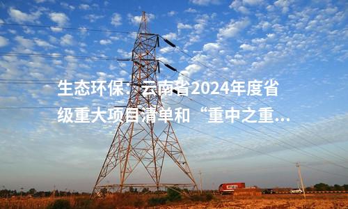 生態環保：云南省2024年度省級重大項目清單和“重中之重”項目清單發布