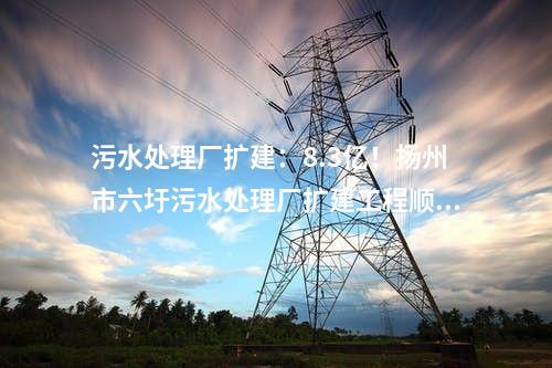 污水處理廠擴建：8.3億！揚州市六圩污水處理廠擴建工程順利開工!