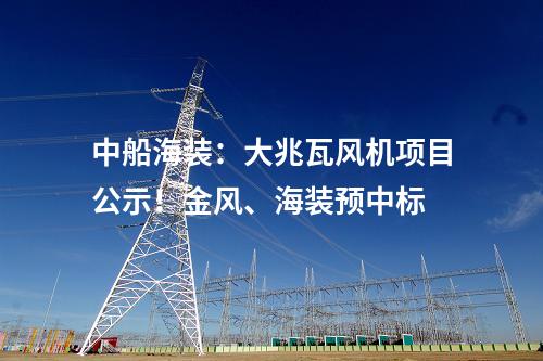 中船海裝：大兆瓦風(fēng)機(jī)項(xiàng)目公示！金風(fēng)、海裝預(yù)中標(biāo)
