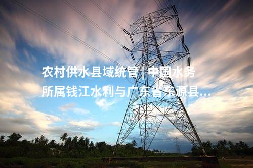 農村供水縣域統(tǒng)管 | 中國水務所屬錢江水利與廣東省東源縣簽約“百千萬工程”農村供水縣域統(tǒng)管項目!