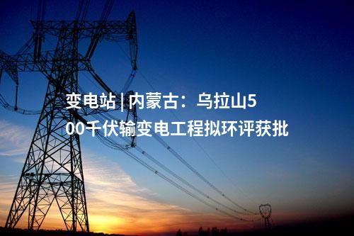 變電站 | 內蒙古：烏拉山500千伏輸變電工程擬環評獲批