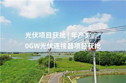 光伏項目獲批 | 年產30GW光伏連接器項目獲批