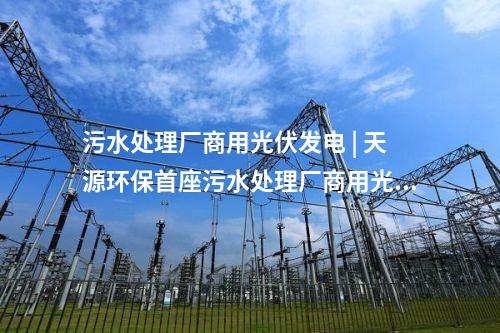 污水處理廠商用光伏發(fā)電 | 天源環(huán)保首座污水處理廠商用光伏發(fā)電項(xiàng)目正式并網(wǎng)發(fā)電！