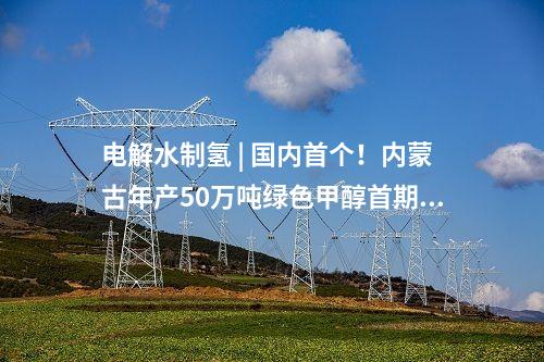 電解水制氫 | 國(guó)內(nèi)首個(gè)！內(nèi)蒙古年產(chǎn)50萬(wàn)噸綠色甲醇首期10萬(wàn)噸示范項(xiàng)目啟動(dòng)