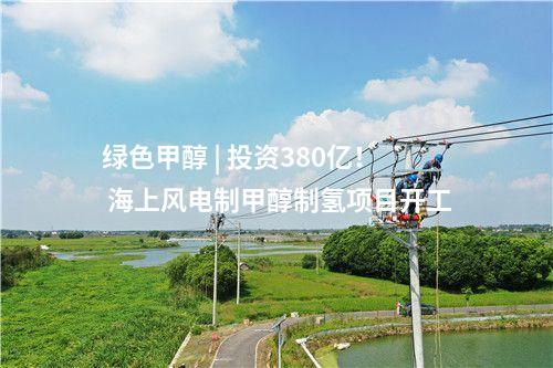 綠色甲醇 | 投資380億！ 海上風(fēng)電制甲醇制氫項(xiàng)目開工