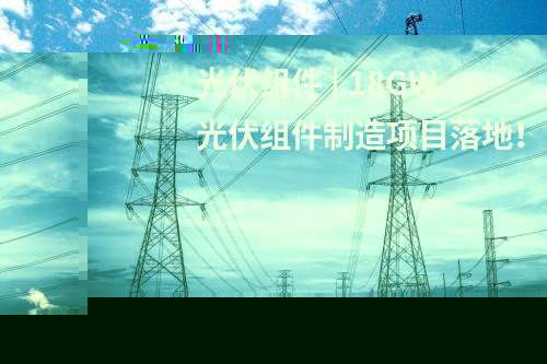 光伏組件 | 18GW光伏組件制造項(xiàng)目落地！