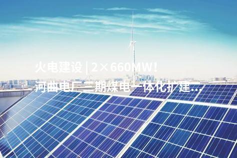 火電建設(shè) | 2×660MW！河曲電廠三期煤電一體化擴建項目獲核準(zhǔn)