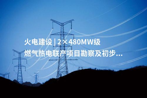 火電建設 | 2×480MW級燃氣熱電聯產項目勘察及初步設計預中標公示