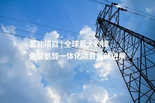 氫能項目 | 全球最大的綠色氫氨醇一體化項目最新進展