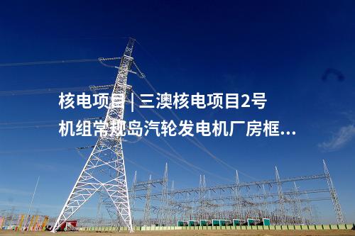 核電項(xiàng)目 | 三澳核電項(xiàng)目2號機(jī)組常規(guī)島汽輪發(fā)電機(jī)廠房框架結(jié)構(gòu)整體封頂完成