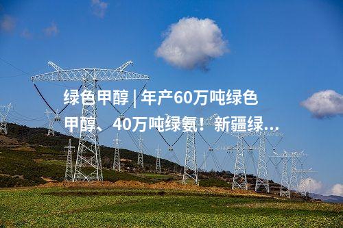 綠色甲醇 | 年產60萬噸綠色甲醇、40萬噸綠氨！新疆綠氫智慧能源一體化示范項目簽約