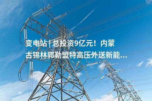變電站 | 總投資9億元！內蒙古錫林郭勒盟特高壓外送新能源三期項目配套送出工程核準獲批