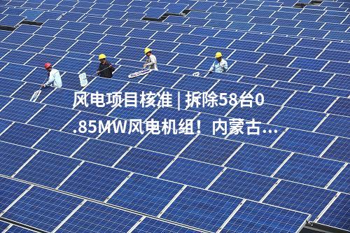 風電項目核準 | 拆除58臺0.85MW風電機組！內蒙古風電場改造升級項目獲核準