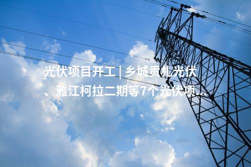 光伏項目開工 | 鄉城貢札光伏、雅江柯拉二期等7個光伏項目開工