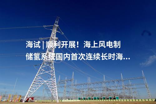 海試 | 順利開展！海上風電制儲氫系統國內首次連續長時海試