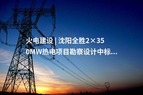 火電建設(shè) | 沈陽(yáng)全勝2×350MW熱電項(xiàng)目勘察設(shè)計(jì)中標(biāo)候選人公示