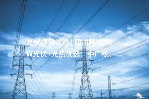 光伏項目優選 | 四川阿壩2GW光伏+光熱優選：中廣核、中國電建、蜀道清潔能源集團等入圍