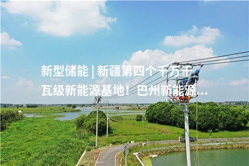 新型儲能 | 新疆第四個千萬千瓦級新能源基地！巴州新能源裝機突破1000萬千瓦