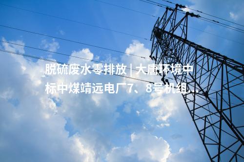 脫硫廢水零排放 | 大唐環境中標中煤靖遠電廠7、8號機組脫硫廢水零排放改造項目EPC