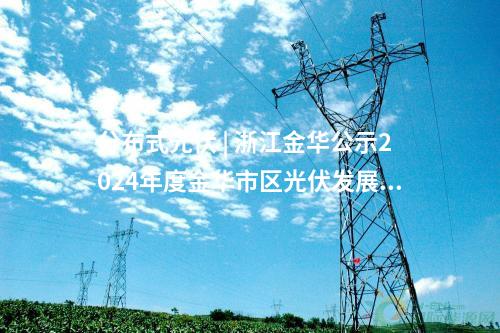 分布式光伏 | 浙江金華公示2024年度金華市區光伏發展財政補助資金安排名單