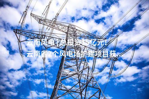 云南風電 | 總投資15億元！云南省2個風電場擴建項目獲核準