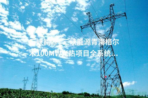 三峽能源 | 三峽能源青海格爾木100MW光熱項目全系統投運發電