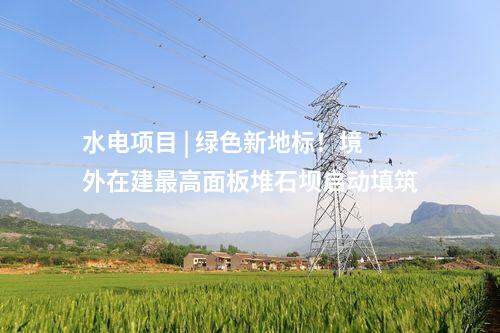 水電項目 | 綠色新地標！境外在建最高面板堆石壩啟動填筑