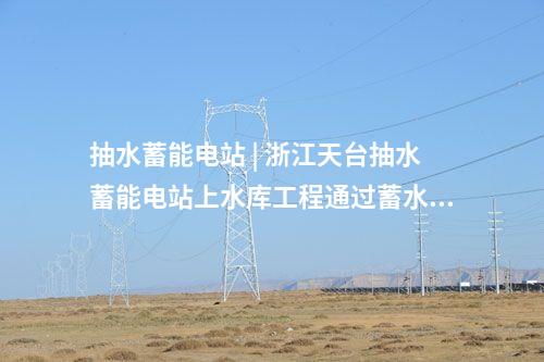 抽水蓄能電站 | 浙江天臺抽水蓄能電站上水庫工程通過蓄水驗收