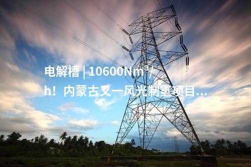電解槽 | 10600Nm3/h！內蒙古又一風光制氫項目獲批