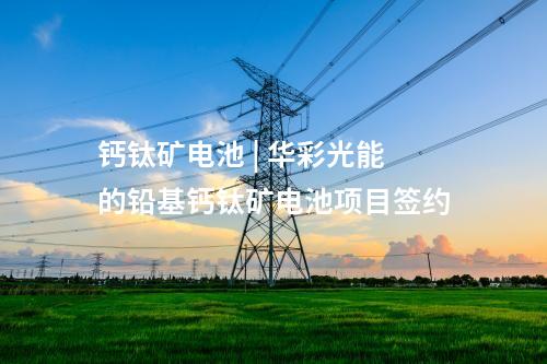 鈣鈦礦電池 | 華彩光能的鉛基鈣鈦礦電池項(xiàng)目簽約