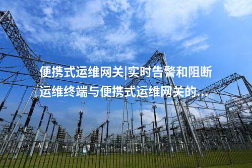 便攜式運維網關|實時告警和阻斷運維終端與便攜式運維網關的連接