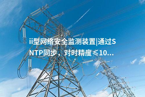 ii型<a href=http://m.h7484.cn/info/2.html target=_blank class=infotextkey>網絡安全監測裝置</a>|通過SNTP同步，對時精度≤100ms。