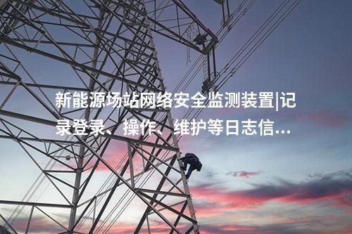 新能源場(chǎng)站<a href=http://m.h7484.cn/info/2.html target=_blank class=infotextkey>網(wǎng)絡(luò)安全監(jiān)測(cè)裝置</a>|記錄登錄、操作、維護(hù)等日志信息。