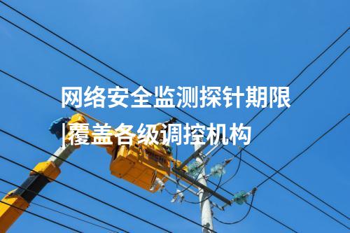 網(wǎng)絡(luò)安全監(jiān)測探針期限|覆蓋各級調(diào)控機構(gòu)