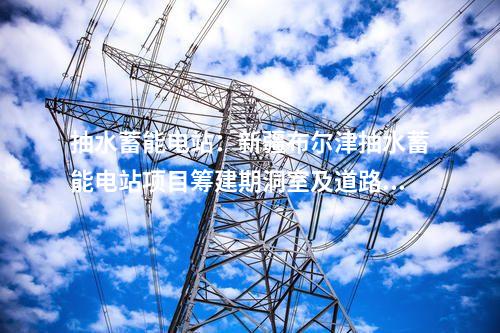 抽水蓄能電站：新疆布爾津抽水蓄能電站項目籌建期洞室及道路工程開工