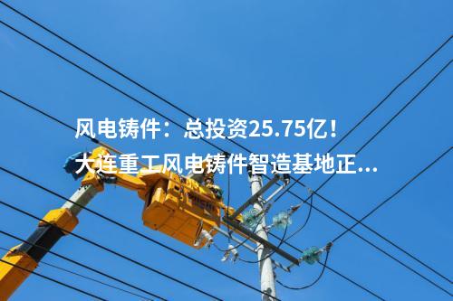 風電鑄件：總投資25.75億！大連重工風電鑄件智造基地正式投產(chǎn)