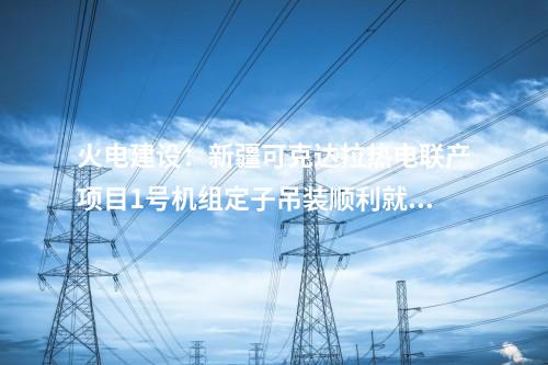 火電建設(shè)：新疆可克達(dá)拉熱電聯(lián)產(chǎn)項(xiàng)目1號(hào)機(jī)組定子吊裝順利就位