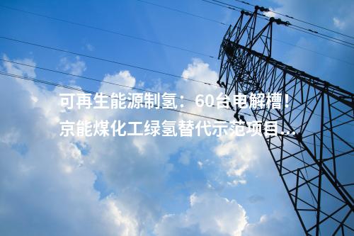可再生能源制氫：60臺電解槽！京能煤化工綠氫替代示范項目開工