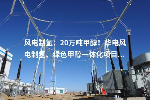 風電制氫：20萬噸甲醇！華電風電制氫、綠色甲醇一體化項目備案獲批！